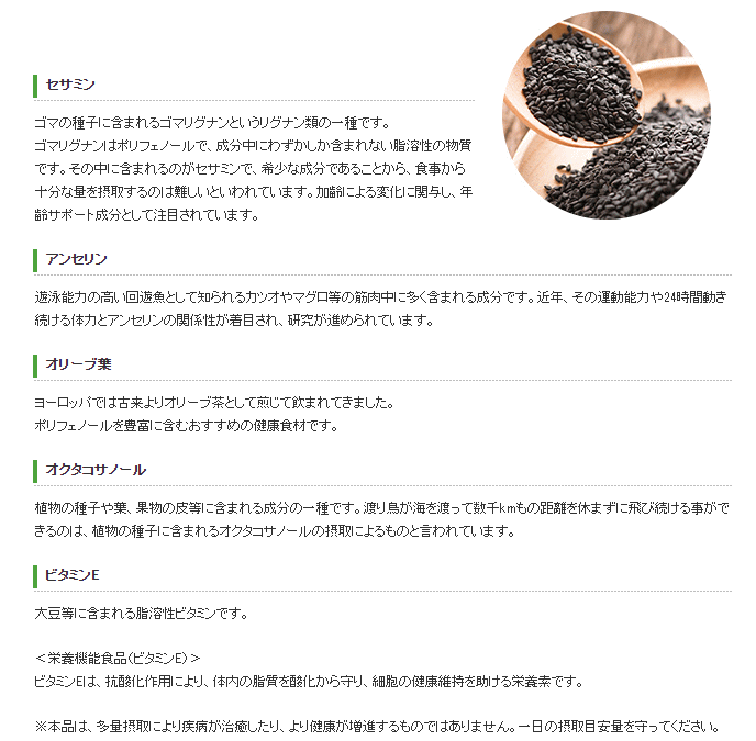 ゴマの種子に含まれるゴマリグナンというリグナン類の一種です。 ゴマリグナンはポリフェノールで、成分中にわずかしか含まれない脂溶性の物質です。その中に含まれるのがセサミンで、希少な成分であることから、食事から十分な量を摂取するのは難しいといわれています。加齢による変化に関与し、年齢サポート成分として注目されています。