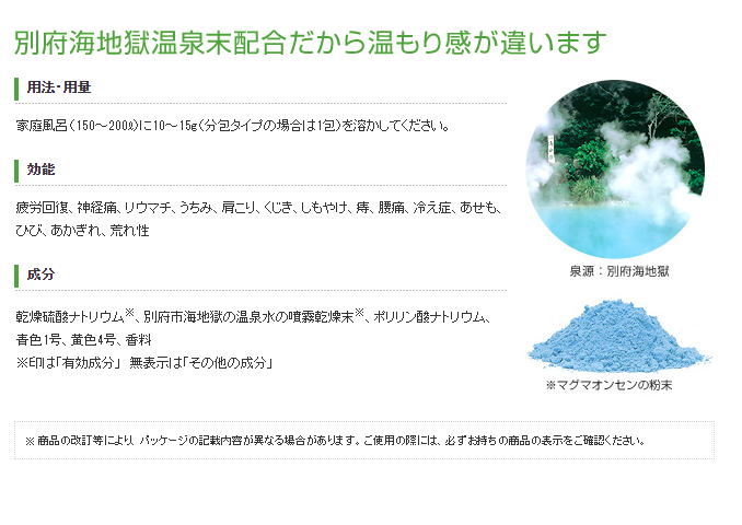 国内屈指の名湯、大分県別府温泉で観光スポットとしても名高い海地獄。ここから湧き出る天然の温泉水を、活性のまま粉末化したのが薬用入浴剤「マグマオンセン」です。体の芯まであたたまる温浴効果に加えて、海をイメージした青いお湯と優雅な香りは、本格的な温泉気分を演出してくれます。乾燥硫酸ナトリウム※、別府市海地獄の温泉水の噴霧乾燥末※、ポリリン酸ナトリウム、青色1号、黄色4号、香料 ※印は「有効成分」　無表示は「その他の成分」