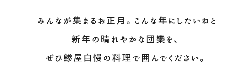 みんなが集まるお正月。こんな年にしたいねと新年の晴れやかな団欒を、ぜひ鯵屋自慢の料理で囲んでください。