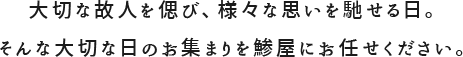 大切な故人を偲び、様々な思いを馳せる日。そんな大切な日のお集まりを鯵屋にお任せください。