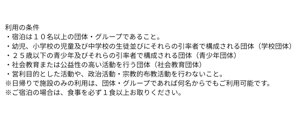 利用の条件 ・宿泊は１０名以上の団体・グループであること。 ・幼児、小学校の児童及び中学校の生徒並びにそれらの引率者で構成される団体（学校団体） ・２５歳以下の青少年及びそれらの引率者で構成される団体（青少年団体） ・.png
