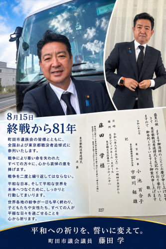 8月15日、終戦から81年、  今日は、町田市遺族会の皆様とともに、全国戦没者追悼式、東京都戦没者追悼式に参列いたします。  戦争によって尊い命を失われたすべての方々に、心から哀悼の意を捧げます。  