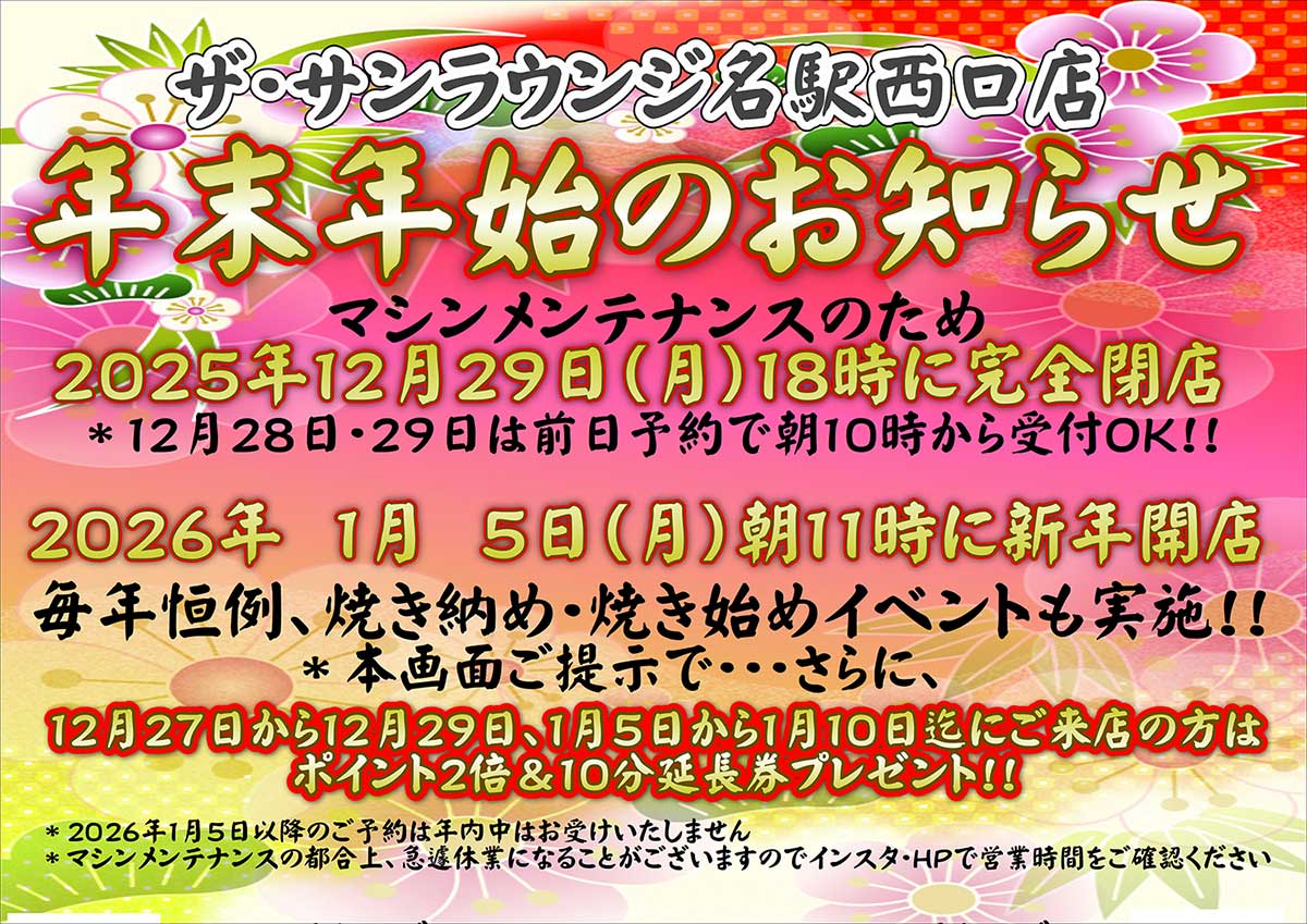 ザ・サンラウンジ名駅西口店 年末年始のお知らせ
マシンメンテナンスのため 2025年12月29日(月)18時に完全閉店
12月28日・29日は前日予約で朝10時から受付OK!!
2026年 1月 5日(月)朝11時に新年開店 毎年恒例、焼き納め・焼き始めイベントも実施!!
本画面ご提示で…さらに、 12月27日から12月29日、1月5日から1月10日にご来店の方は ポイント2倍＆10分延長券プレゼント!!
2026年1月5日以降のご予約は年内中はございません
マシンメンテナンスの都合上、急遽休業になることがございますのでインスタ・HPで営業時間をご確認ください
