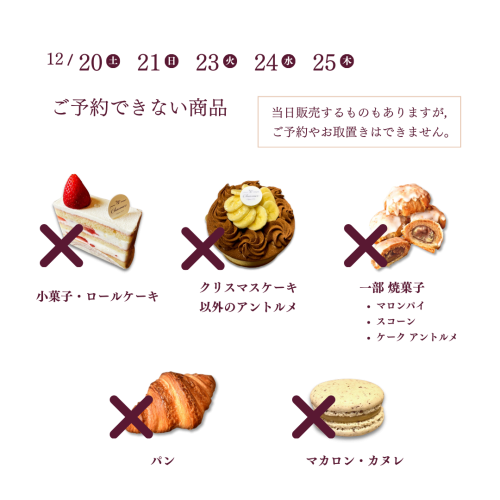 12/20・21・23・24・25にご予約できない商品：小菓子・ロールケーキ／クリスマスケーキ以外のアントルメ／一部焼菓子／パン／マカロン・カヌレ　※ 当日販売するものもありますが，ご予約やお取置きはできません。