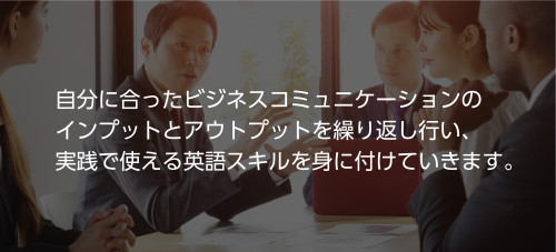 自分に合ったビジネスコミュニケーションのインプットとアウトプットを繰り返し行い、実践で使える英語スキルを身につけていきます。