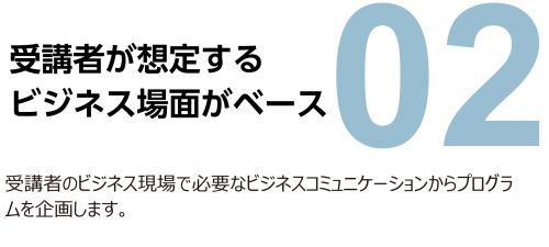 2. 受講者が想定するビジネス場面がベース。受講者のビジネス現場で必要なビジネスコミュニケーションからプログラムを企画します。