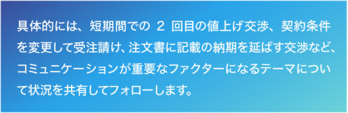 具体的には、短期間での2回目の値上げ交渉、契約条件を変更して受注請け、注文書に記載の納期を延ばす交渉など、コミュニケーションが重要なファクターになるテーマについて状況を共有してフォローします。