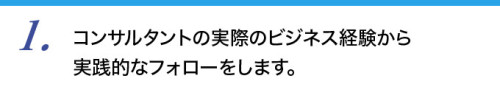 １．コンサルタントの実際のビジネス経験から実践的なフォローをします。