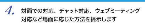 ４．対面での対応、チャット対応、ウェブミーティング対応など場面に応じた方法を提示します。