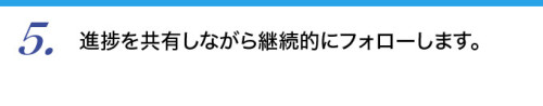 ５．進捗を共有しながら継続的にフォローします。