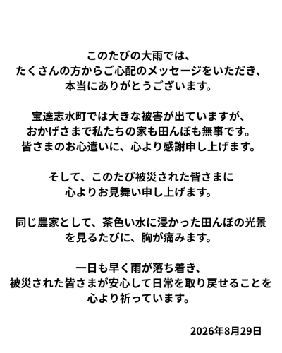 このたびの大雨では、たくさんの方からご心配のメッセージをいただき、本当にありがとうございます。 宝達志水町では大きな被害が出ていますが、おかげさまで私たちの家も田んぼも無事です。 （田んぼについては、まだ細かな状況.png