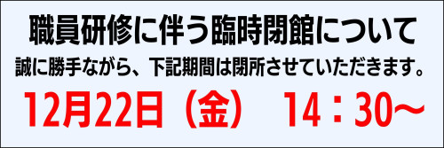 職員研修に伴う臨時閉館について 誠に勝手ながら、下記期間は閉所させていただきます。 12月22日（金） 14：30～ (3).jpg