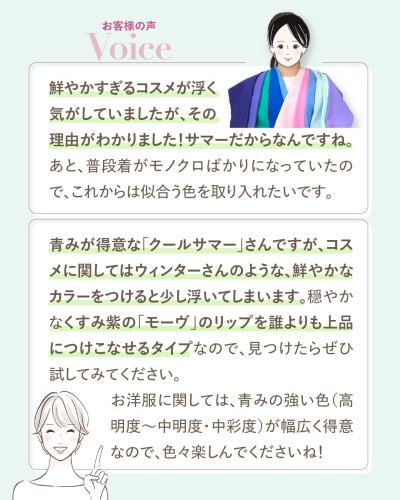 お客様の声。お客様からは『鮮やかすぎるコスメが浮く気がしていましたが、その理由がわかりました!サマーだからなんですね。これからは似合う色を取り入れたいです』との感想。アナリストからは『クールサマーさんはウィンターのような鮮やかなカラーをつけると少し浮いてしまいます。穏やかなくすみ紫のモーヴのリップを上品につけこなせるタイプです。お洋服は青みの強い色が幅広く得意です』とのアドバイスが記載
