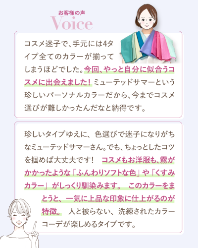 お客様の声。30代Mさま:コスメ迷子で4タイプ全てのカラーが揃ってしまうほどでしたが、やっと自分に似合うコスメに出会えました。ミューテッドサマーという珍しいパーソナルカラーだから、今までコスメ選びが難しかったんだなと納得です。サロンからのメッセージ:珍しいタイプゆえに色選びで迷子になりがちですが、霧がかかったような「ふんわりソフトな色」や「くすみカラー」をまとうと一気に上品な印象に仕上がり、人と被らないカラーコーデが楽しめます。