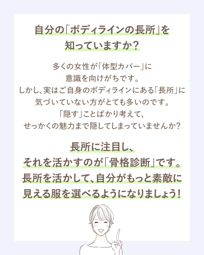 自分の「ボディラインの長所」を知っていますか?多くの女性が「体型カバー」に意識を向けがちです。しかし、実はご自身のボディラインにある「長所」に気づいていない方がとても多いのです。「隠す」ことばかり考えて、せっかくの魅力まで隠してしまっていませんか?長所に注目し、それを活かすのが「骨格診断」です。長所を活かして、自分がもっと素敵に見える服を選べるようになりましょう!