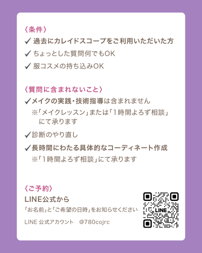 紫色の背景に、白い枠で囲まれた情報の画像。 白い枠内には、ピンク色の見出しと黒いテキストでイベントの詳細条件が記載されています。 「〈条件〉」 ✓アイコンの後に「過去にカレイドスコープをご利用いただいた方」 ✓アイコンの後に「ちょっとした質問何でもOK」 ✓アイコンの後に「服コスメの持ち込みOK」 「〈質問に含まれないこと〉」 ✓アイコンの後に「メイクの実践・技術指導は含まれません」 その下に「※「メイクレッスン」または「1時間よろず相談」にて承ります」 ✓アイコンの後に「診断のやり直し」 ✓アイコ