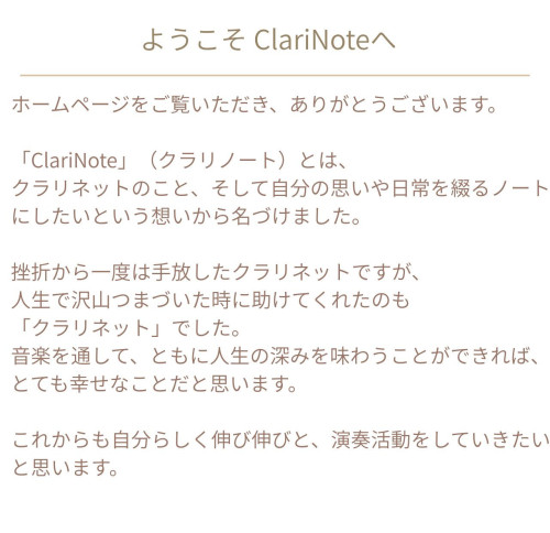 ホームページをご覧いただき、ありがとうございます。 「ClariNote」（クラリノート）とは、 クラリネットのこと、そして自分の思いや日常を綴るノートにしたいという想いから名づけました。 挫折から一度は手放したクラリネットですが、 人生で沢山つまづいた時に助けてくれたのも 「クラリネット」でした。 音楽を通して、ともに人生の深みを味わうことができれば、とても幸せなことだと思います。 これ.jpg