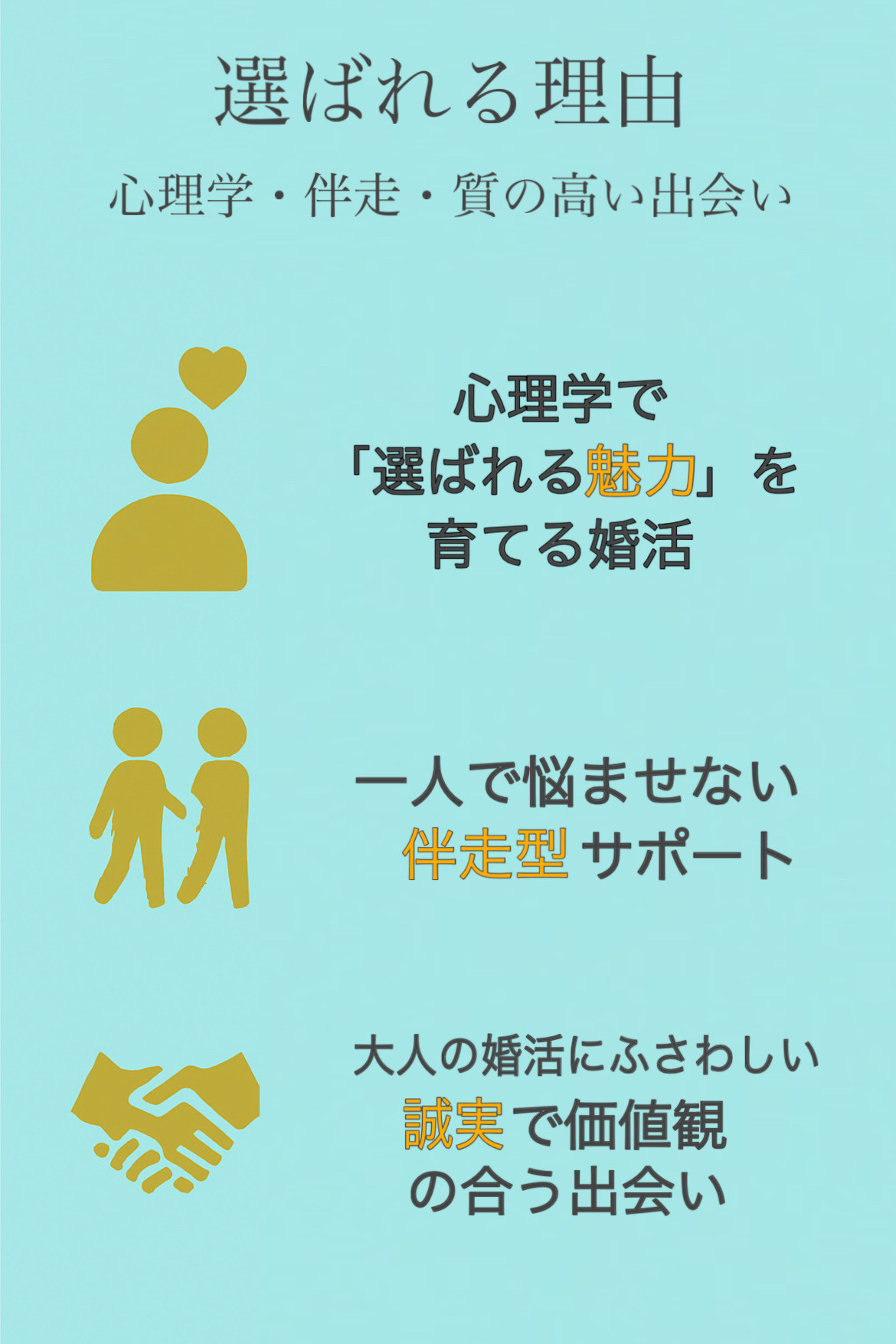 心理学で「選ばれる魅力」を育てる婚活 恋愛心理学とコミュニケーション理論を活かし、出会いの提供だけでなく、あなた自身の魅力を引き出す“選ばれる人づくり”に取り組みます。自然体のまま好かれる、あなたらしい魅力を育てます。 一人で悩ませない伴走型サポート 婚活は孤独になりがちだからこそ、いつでも相談できる安心感を重視します。活動の迷い、交際中の不安、価値観のズレなど、どんな悩みも一緒に乗り越えます。あなたのペースに寄り添う心強い伴走者であり続けます。 大人の婚活にふさわしい、誠実で価値観の合う出会