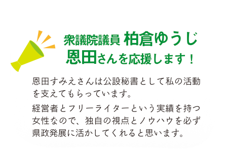 衆議院議員柏倉ゆうじ　恩田さんを応援します！恩田すみえさんは公設秘書として私の活動を支えてもらっています。経営者とフリーライターという実績を持つ女性なので、独自の視点とノウハウを必ず県政発展に活かしてくれると思います。