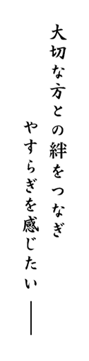 大切な方との絆をつなぎ、やすらぎを感じたい─。