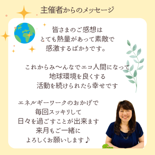 皆さまのご感想はとても熱量があって素敵で感度するばかりです。これから身〜んあでエコ人間になって、地球環境を良くする活動を続けられたら幸せです。エネルギーワークのおかげで毎回スッキリして日々を過ごすことが出来ます。来月もご一緒によろしくお願いします。