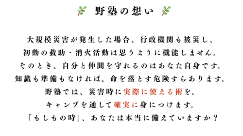 🌿野塾の想い🌿 大規模災害が発生した場合、行政機関も被災し、 初動の救助・消火活動は思うように機能しません。 そのとき、自分と仲間を守れるのはあなた自身です。 知識.png