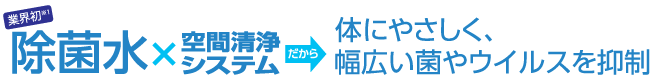 除菌水×空間清浄システムだから体にやさしく、幅広い菌やウイルスを抑制