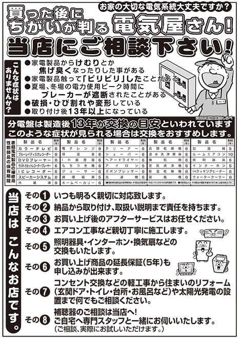 お家の大切な電気系統大丈夫ですか?買った後にちがいが判る電気屋さん!当店にご相談下さい!こんな症状はありませんか?家電製品からけむりとか焦げ臭くなったりした事がある。家電製品触って「ビリビリ」したことがある。夏場、冬場の電力使用ピーク時間にブレーカーが遮断されたことがある。破損・ひび割れや変形している。取り付け後1 3 年以上になっている。分電盤は製造後13年が交換の目安といわれています。※日本電機工業会しらべ。このような症状が見られる場合は交換をおすすめします。当店はこんなお店です。その1.いつも明るく親切に対応致します。その2.納品から取り付け、取扱い説明まで責任を持ちます。その3.お買い上げ後のアフターサービスはお任せください。その4.エアコン工事など親切丁寧に施工します。その5.照明器具・インターホン・換気扇などの交換もいたします。その6.お買い上げ商品の延長保証(5年)も申し込みが出来ます。その7.コンセント交換などの軽工事から住まいのリフォーム(玄関ドア・トイレ・台所・お風呂など)や太陽光発電の設置まで何でもご相談ください。その8.補聴器のご相談は当店へ!ご自宅へ専門スタッフと一緒にお伺いいたします。(ご相談、実際にお試しいただけます。)