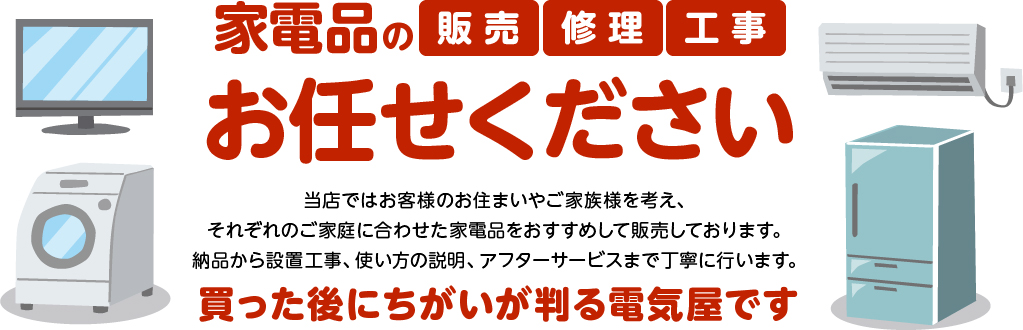 家電品の工事・修理・販売、お任せください。当店ではお客様のお住まいやご家族様を考え、それぞれのご家庭に合わせた家電品をおすすめして販売しております。納品から設置工事、使い方の説明、アフターサービスまで丁寧に行います。買った後にちがいが判る電気屋です。