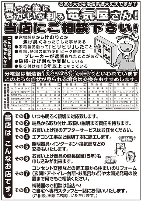 お家の大切な電気系統大丈夫ですか?買った後にちがいが判る電気屋さん!当店にご相談下さい!こんな症状はありませんか?家電製品からけむりとか焦げ臭くなったりした事がある。家電製品触って「ビリビリ」したことがある。夏場、冬場の電力使用ピーク時間にブレーカーが遮断されたことがある。破損・ひび割れや変形している。取り付け後1 3 年以上になっている。分電盤は製造後13年が交換の目安といわれています。※日本電機工業会しらべ。このような症状が見られる場合は交換をおすすめします。当店はこんなお店です。その1.いつも明るく親切に対応致します。その2.納品から取り付け、取扱い説明まで責任を持ちます。その3.お買い上げ後のアフターサービスはお任せください。その4.エアコン工事など親切丁寧に施工します。その5.照明器具・インターホン・換気扇などの交換もいたします。その6.お買い上げ商品の延長保証（5年）も申し込みが出来ます。その7.コンセント交換などの軽工事から住まいのリフォーム（玄関ドア・トイレ・台所・お風呂など）や太陽光発電の設置まで何でもご相談ください。その8.補聴器のご相談は当店へ！ご自宅へ専門スタッフと一緒にお伺いいたします。（ご相談、実際にお試しいただけます。）