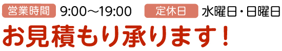 営業時間:9:00~19:00、定休日:水曜日・日曜日、お見積もり承ります!