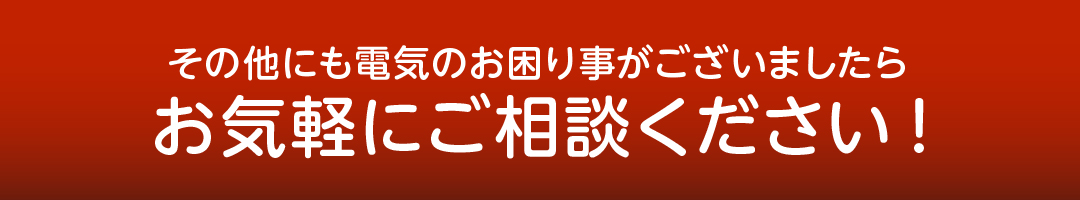 その他にも電気のお困り事がございましたらお気軽にご相談ください!