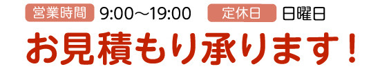 営業時間:9:00～19:00、定休日:日曜日、お見積もり承ります！