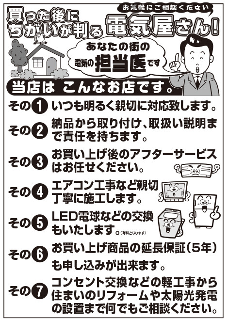 買った後にちがいが判る電気屋さん！お気軽にご相談ください。あなたの街の電気の担当医です。その1.いつも明るく親切に対応致します。その2.納品から取り付け、取扱い説明まで責任を持ちます。その3.お買い上げ後のアフターサービスはお任せください。その4.エアコン工事など親切丁寧に施工します。その5.LED電球などの交換もいたします。（有料となります）その6.お買い上げ商品の延長保証（5年）も申し込みが出来ます。その7.コンセント交換などの軽工事から住まいのリフォームや太陽光発電の設置まで何でもご相談ください。