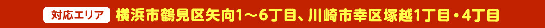 ＜対応エリア＞横浜市鶴見区矢向1～6丁目、川崎市幸区塚越1丁目・4丁目
