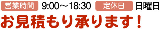 営業時間:9:00～18:30、定休日:日曜日、お見積もり承ります！