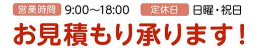 営業時間:9:00～18:00、定休日:日曜・祝日、お見積もり承ります！