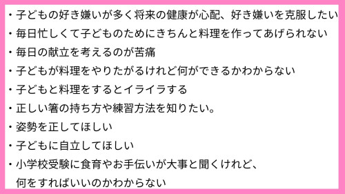 ・子どもの好き嫌いが多く将来の健康が心配、好き嫌いを克服したい ・毎日忙しくて子どものためにきちんと料理を作ってあげられない。 ・毎日の献立を考えるのが苦痛 ・子どもが料理をやりたがるけれど何ができるかわからない ・子どもと料理をするとイライラする ・正しい箸の持ち方や練習方法を知りたい。 ・姿勢を正してほしい ・子どもに自立してほしい ・小学校受験に食育やお手伝いが大事と聞くけれど、何を-2.jpg