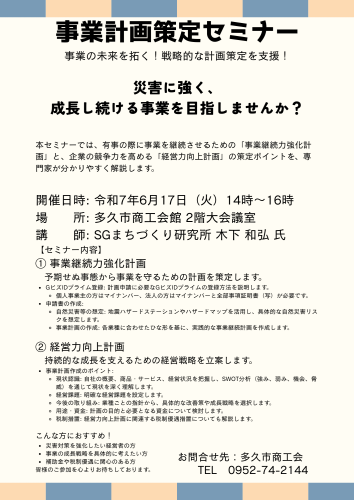 事業計画策定セミナー 日 時 令和７年６月１７日（火）１４時～１６時 場 所 多久市商工会館 ２階大会議室 講 師 SGまちづくり研究所 木下 和弘 氏 内 容 ①事業継続力強化計画 １.計画申請のためのGビズIDプライム登録 「個人はマイナンバー、法人はマイナンバーと全部事項証明書（写）が必要」 ２.申請書の作成 ・地震ハザードステーション及びハザードマップによる自然災害等の想定 ・ひな.png